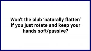 7.12 Won’t the club ‘naturally flatten’ if you just rotate and keep your hands soft/passive?