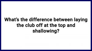 7.13 What’s the difference between laying the club off at the top and shallowing?