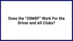7.2 Does the “20MSF” Work For the Driver and All Clubs?